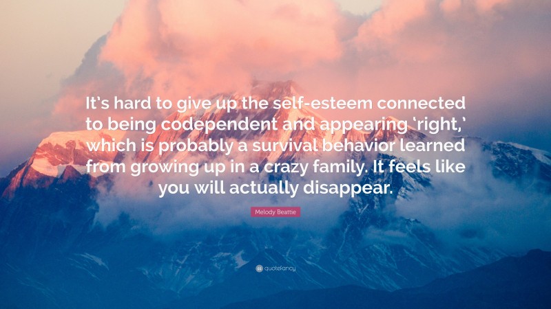 Melody Beattie Quote: “It’s hard to give up the self-esteem connected to being codependent and appearing ‘right,’ which is probably a survival behavior learned from growing up in a crazy family. It feels like you will actually disappear.”
