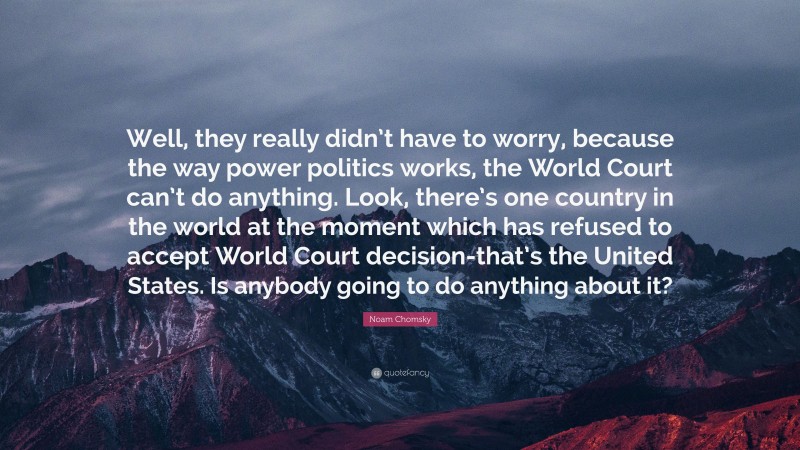 Noam Chomsky Quote: “Well, they really didn’t have to worry, because the way power politics works, the World Court can’t do anything. Look, there’s one country in the world at the moment which has refused to accept World Court decision-that’s the United States. Is anybody going to do anything about it?”