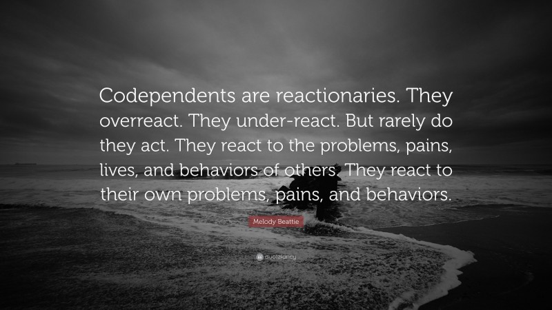Melody Beattie Quote: “Codependents are reactionaries. They overreact. They under-react. But rarely do they act. They react to the problems, pains, lives, and behaviors of others. They react to their own problems, pains, and behaviors.”