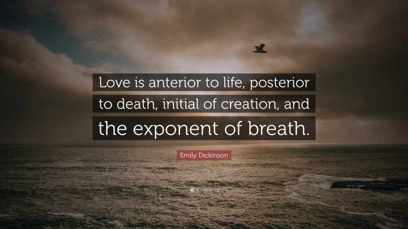 Emily Dickinson Quote: “Love is anterior to life, posterior to death, initial of creation, and the exponent of breath.”