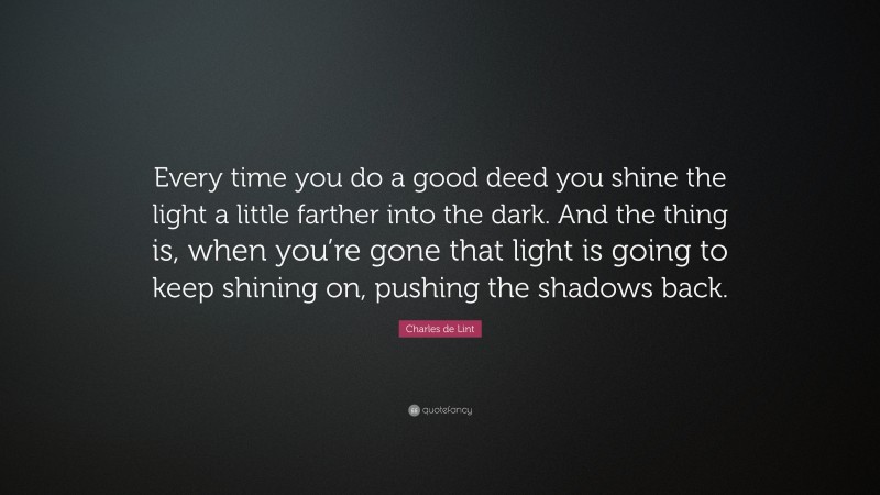 Charles de Lint Quote: “Every time you do a good deed you shine the light a little farther into the dark. And the thing is, when you’re gone that light is going to keep shining on, pushing the shadows back.”