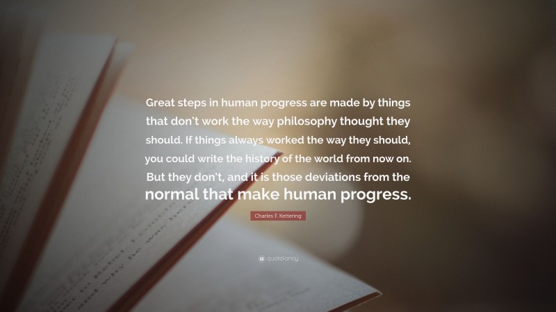 Charles F. Kettering Quote: “Great steps in human progress are made by things that don’t work the way philosophy thought they should. If things always worked the way they should, you could write the history of the world from now on. But they don’t, and it is those deviations from the normal that make human progress.”