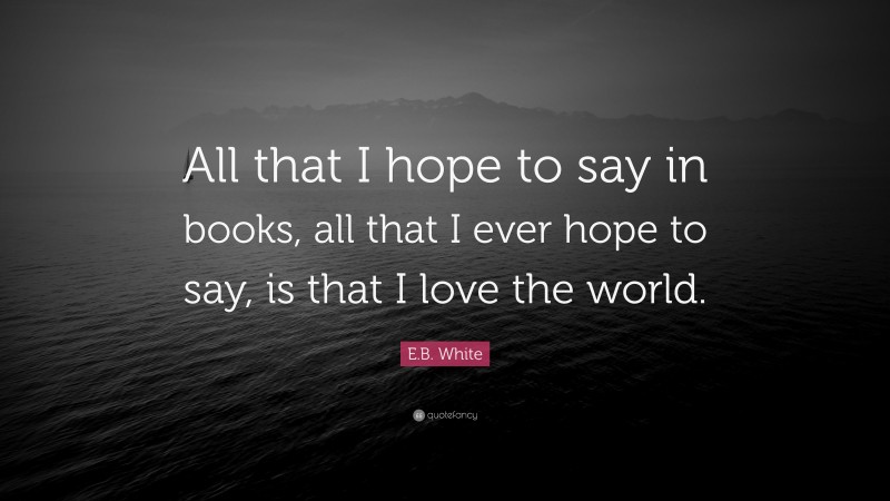 E.B. White Quote: “All that I hope to say in books, all that I ever hope to say, is that I love the world.”