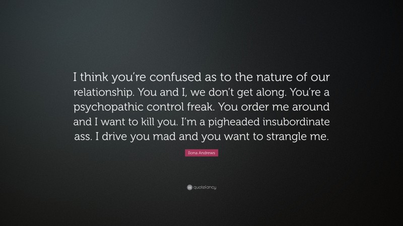 Ilona Andrews Quote: “I think you’re confused as to the nature of our relationship. You and I, we don’t get along. You’re a psychopathic control freak. You order me around and I want to kill you. I’m a pigheaded insubordinate ass. I drive you mad and you want to strangle me.”