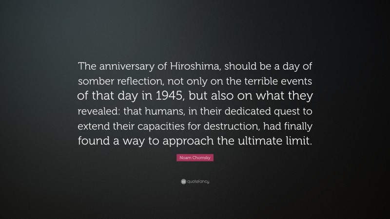 Noam Chomsky Quote: “The anniversary of Hiroshima, should be a day of somber reflection, not only on the terrible events of that day in 1945, but also on what they revealed: that humans, in their dedicated quest to extend their capacities for destruction, had finally found a way to approach the ultimate limit.”
