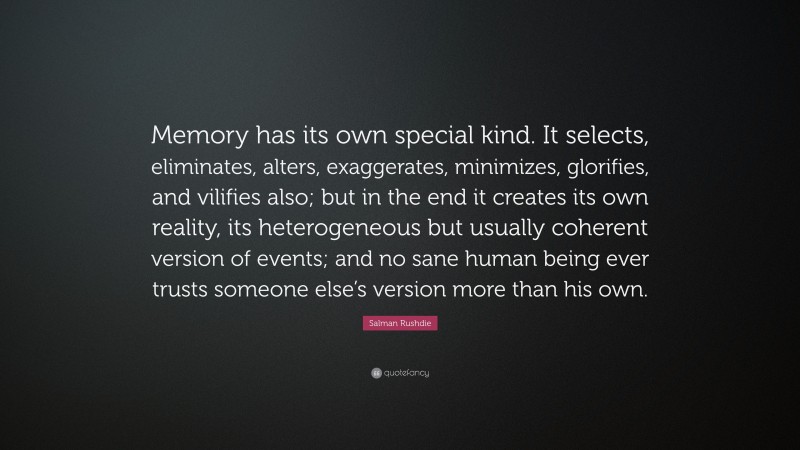 Salman Rushdie Quote: “Memory has its own special kind. It selects, eliminates, alters, exaggerates, minimizes, glorifies, and vilifies also; but in the end it creates its own reality, its heterogeneous but usually coherent version of events; and no sane human being ever trusts someone else’s version more than his own.”