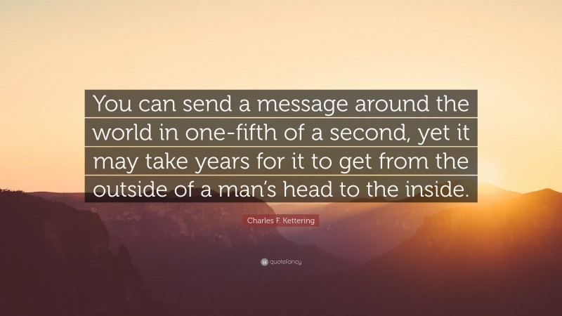 Charles F. Kettering Quote: “You can send a message around the world in one-fifth of a second, yet it may take years for it to get from the outside of a man’s head to the inside.”