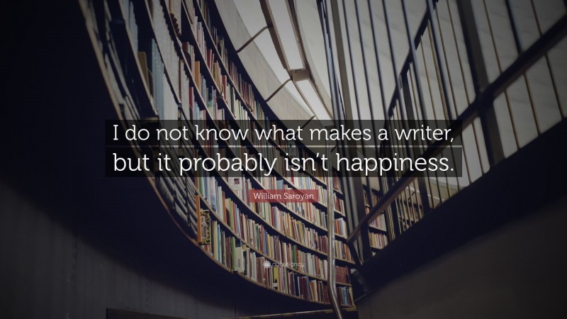 William Saroyan Quote: “I do not know what makes a writer, but it probably isn’t happiness.”