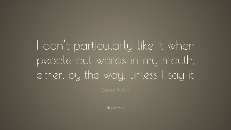 George W. Bush Quote: “I don’t particularly like it when people put words in my mouth, either, by the way, unless I say it.”