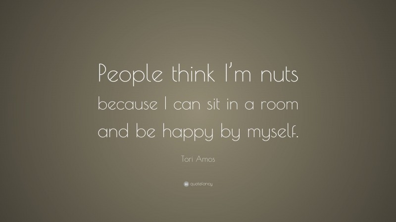 Tori Amos Quote: “People think I’m nuts because I can sit in a room and be happy by myself.”