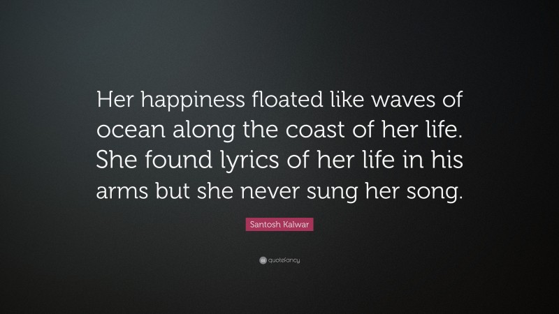 Santosh Kalwar Quote: “Her happiness floated like waves of ocean along the coast of her life. She found lyrics of her life in his arms but she never sung her song.”