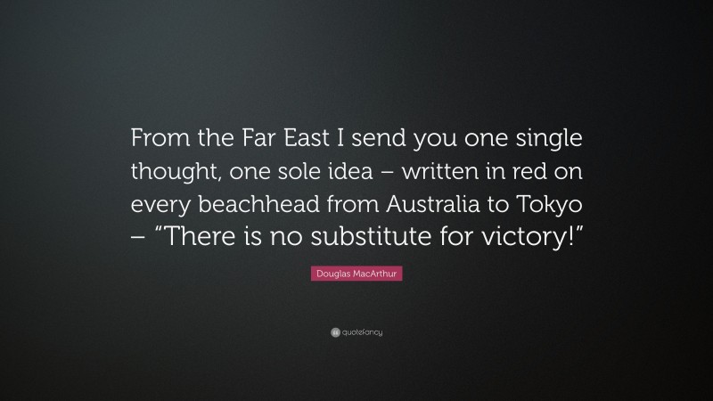 Douglas MacArthur Quote: “From the Far East I send you one single thought, one sole idea – written in red on every beachhead from Australia to Tokyo – “There is no substitute for victory!””
