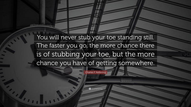 Charles F. Kettering Quote: “You will never stub your toe standing still. The faster you go, the more chance there is of stubbing your toe, but the more chance you have of getting somewhere.”