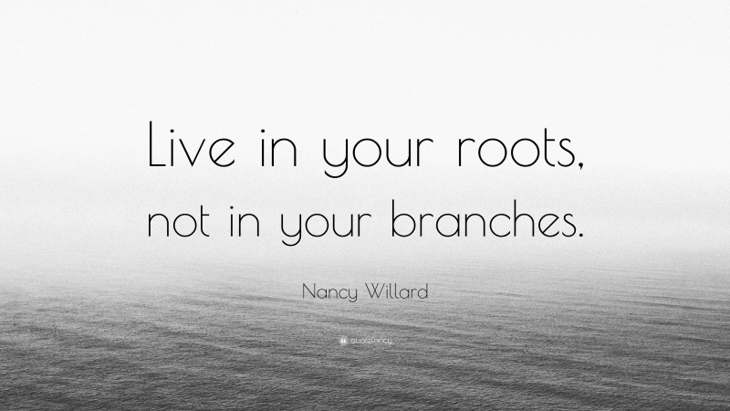 Nancy Willard Quote: “Live in your roots, not in your branches.”