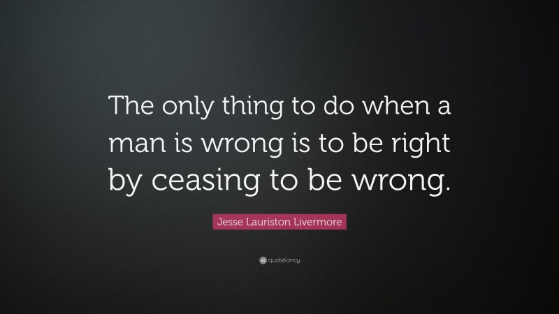 Jesse Lauriston Livermore Quote: “The only thing to do when a man is wrong is to be right by ceasing to be wrong.”
