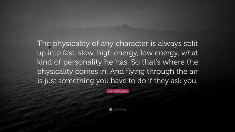 Mads Mikkelsen Quote: “The physicality of any character is always split up into fast, slow, high energy, low energy, what kind of personality he has. So that’s where the physicality comes in. And flying through the air is just something you have to do if they ask you.”