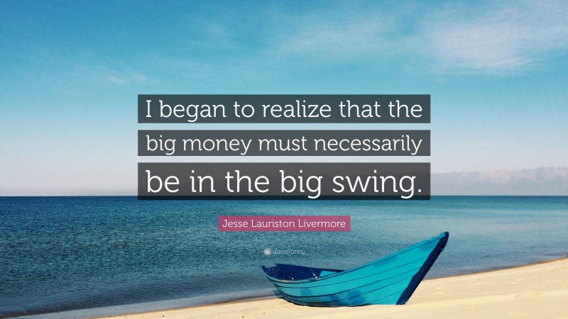Jesse Lauriston Livermore Quote: “I began to realize that the big money must necessarily be in the big swing.”