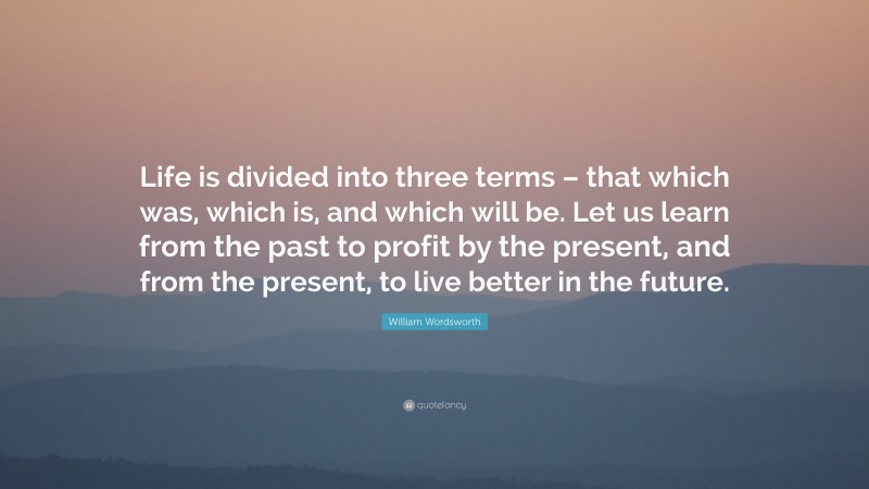 William Wordsworth Quote: “Life is divided into three terms – that which was, which is, and which will be. Let us learn from the past to profit by the present, and from the present, to live better in the future.”