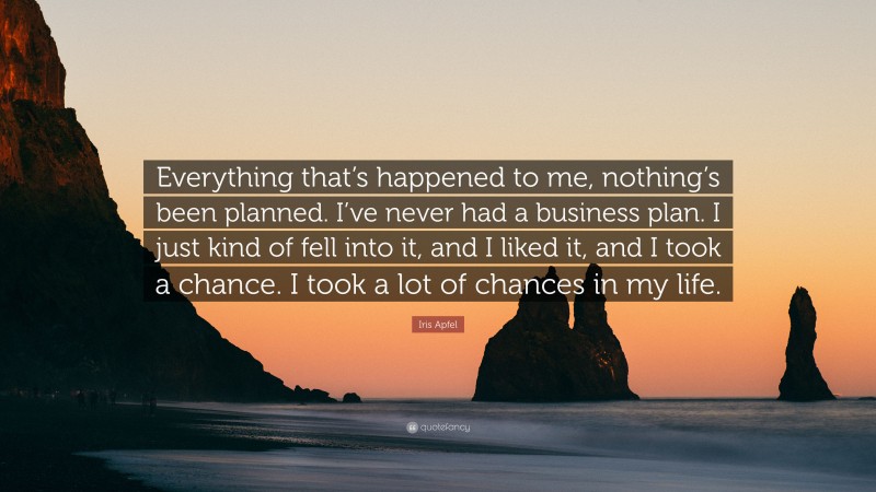 Iris Apfel Quote: “Everything that’s happened to me, nothing’s been planned. I’ve never had a business plan. I just kind of fell into it, and I liked it, and I took a chance. I took a lot of chances in my life.”