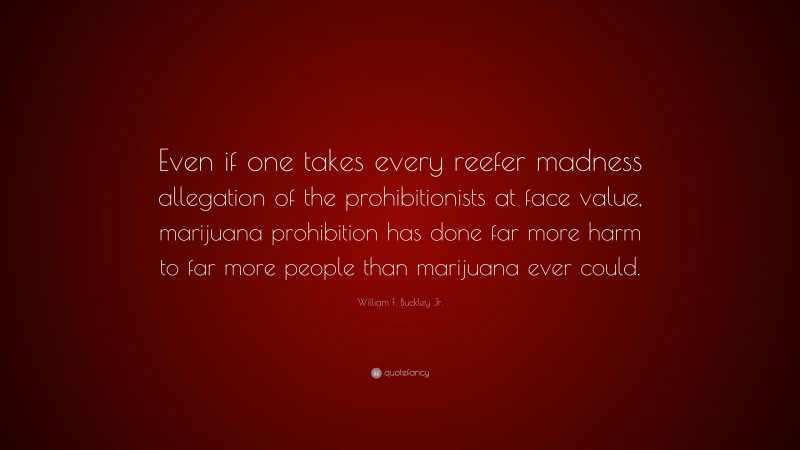 William F. Buckley Jr. Quote: “Even if one takes every reefer madness allegation of the prohibitionists at face value, marijuana prohibition has done far more harm to far more people than marijuana ever could.”