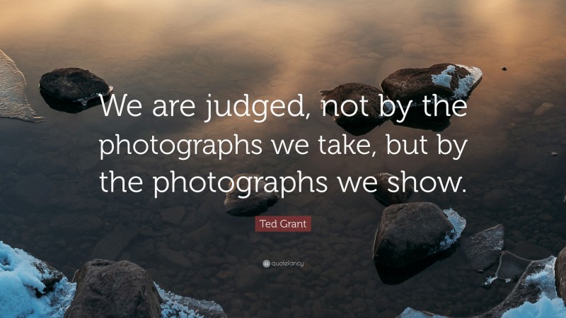 Ted Grant Quote: “We are judged, not by the photographs we take, but by the photographs we show.”
