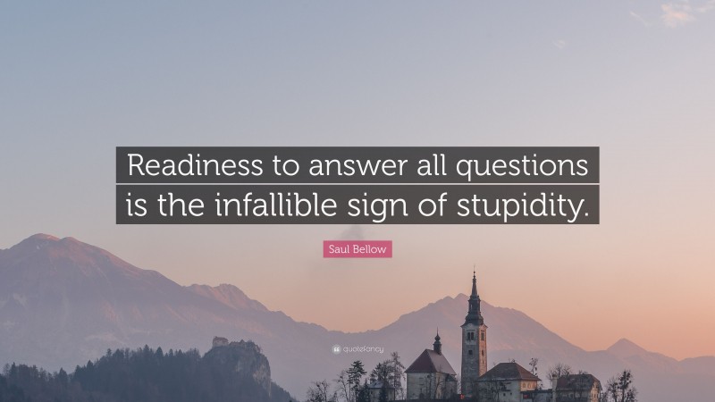 Saul Bellow Quote: “Readiness to answer all questions is the infallible sign of stupidity.”