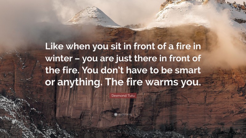 Desmond Tutu Quote: “Like when you sit in front of a fire in winter – you are just there in front of the fire. You don’t have to be smart or anything. The fire warms you.”