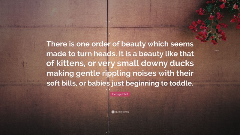 George Eliot Quote: “There is one order of beauty which seems made to turn heads. It is a beauty like that of kittens, or very small downy ducks making gentle rippling noises with their soft bills, or babies just beginning to toddle.”