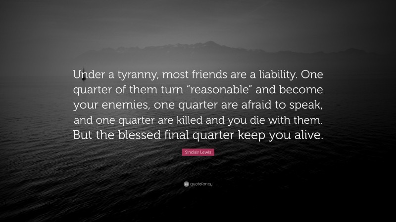 Sinclair Lewis Quote: “Under a tyranny, most friends are a liability. One quarter of them turn “reasonable” and become your enemies, one quarter are afraid to speak, and one quarter are killed and you die with them. But the blessed final quarter keep you alive.”