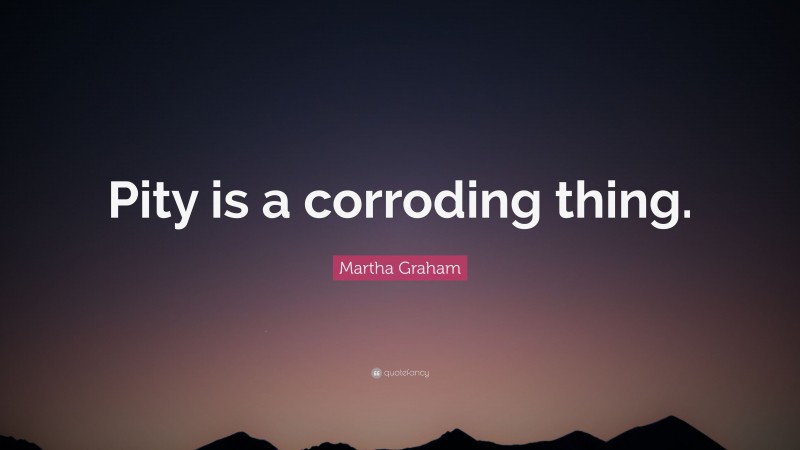 Martha Graham Quote: “Pity is a corroding thing.”