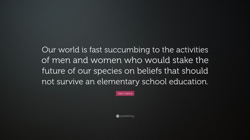Sam Harris Quote: “Our world is fast succumbing to the activities of men and women who would stake the future of our species on beliefs that should not survive an elementary school education.”