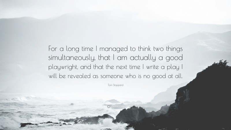 Tom Stoppard Quote: “For a long time I managed to think two things simultaneously, that I am actually a good playwright, and that the next time I write a play I will be revealed as someone who is no good at all.”