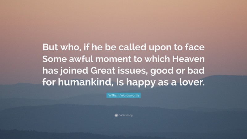 William Wordsworth Quote: “But who, if he be called upon to face Some awful moment to which Heaven has joined Great issues, good or bad for humankind, Is happy as a lover.”