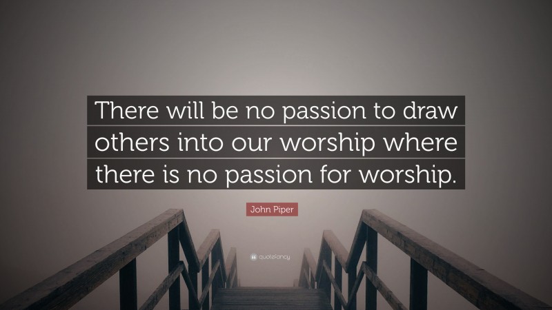 John Piper Quote: “There will be no passion to draw others into our worship where there is no passion for worship.”