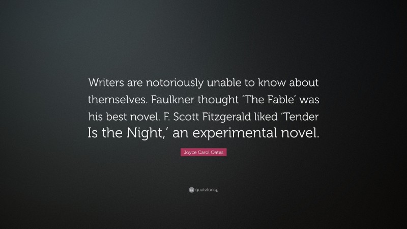 Joyce Carol Oates Quote: “Writers are notoriously unable to know about themselves. Faulkner thought ‘The Fable’ was his best novel. F. Scott Fitzgerald liked ‘Tender Is the Night,’ an experimental novel.”