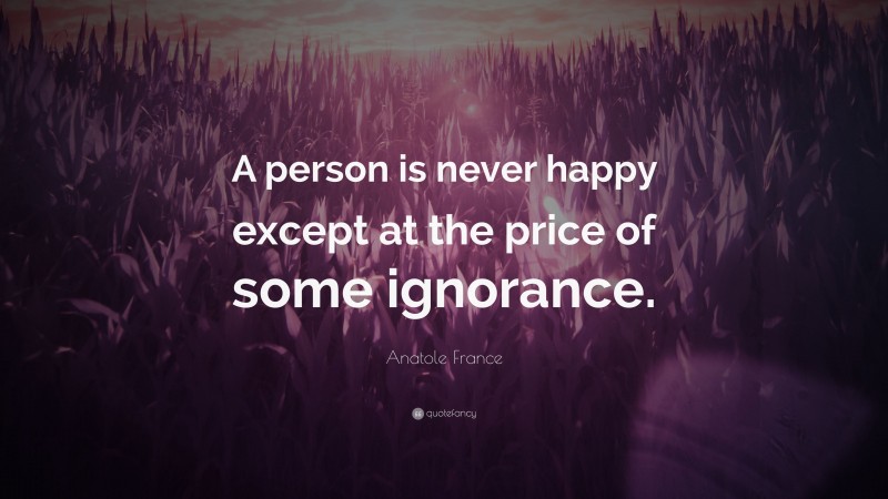 Anatole France Quote: “A person is never happy except at the price of some ignorance.”