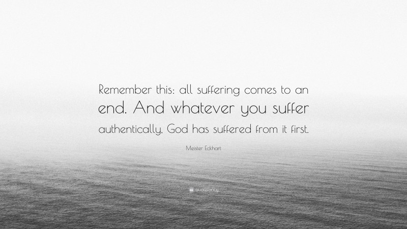 Meister Eckhart Quote: “Remember this: all suffering comes to an end. And whatever you suffer authentically, God has suffered from it first.”