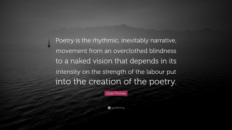 Dylan Thomas Quote: “Poetry is the rhythmic, inevitably narrative, movement from an overclothed blindness to a naked vision that depends in its intensity on the strength of the labour put into the creation of the poetry.”