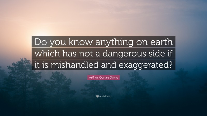 Arthur Conan Doyle Quote: “Do you know anything on earth which has not a dangerous side if it is mishandled and exaggerated?”