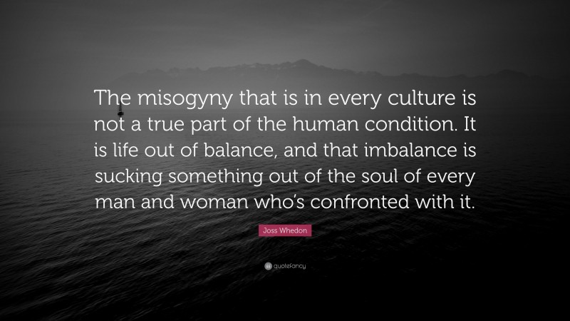 Joss Whedon Quote: “The misogyny that is in every culture is not a true part of the human condition. It is life out of balance, and that imbalance is sucking something out of the soul of every man and woman who’s confronted with it.”