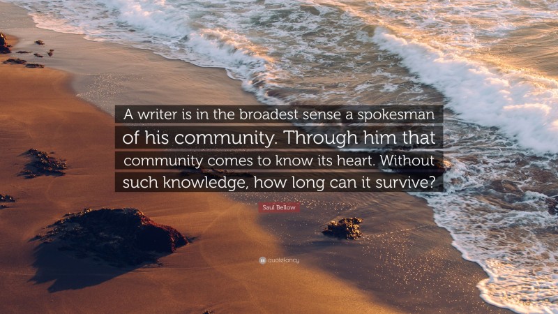 Saul Bellow Quote: “A writer is in the broadest sense a spokesman of his community. Through him that community comes to know its heart. Without such knowledge, how long can it survive?”