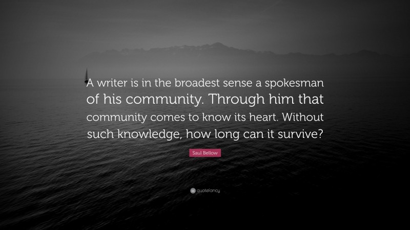 Saul Bellow Quote: “A writer is in the broadest sense a spokesman of his community. Through him that community comes to know its heart. Without such knowledge, how long can it survive?”