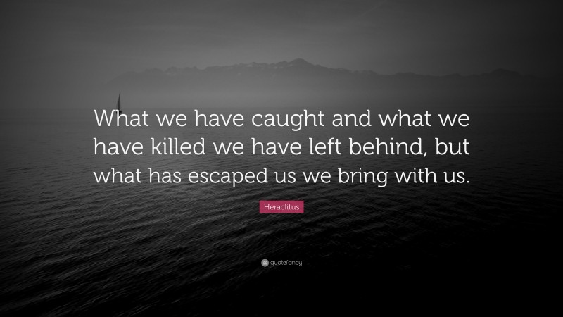Heraclitus Quote: “What we have caught and what we have killed we have left behind, but what has escaped us we bring with us.”