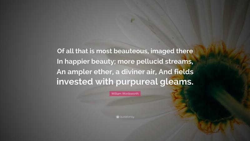 William Wordsworth Quote: “Of all that is most beauteous, imaged there In happier beauty; more pellucid streams, An ampler ether, a diviner air, And fields invested with purpureal gleams.”