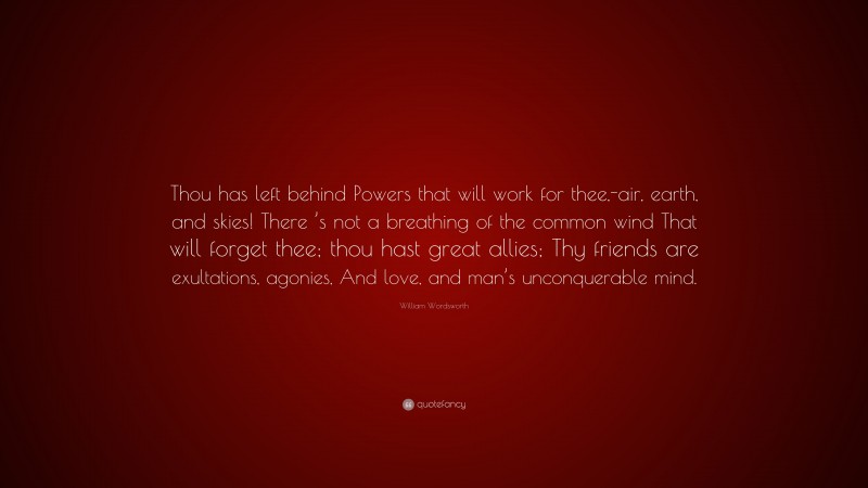 William Wordsworth Quote: “Thou has left behind Powers that will work for thee,-air, earth, and skies! There ’s not a breathing of the common wind That will forget thee; thou hast great allies; Thy friends are exultations, agonies, And love, and man’s unconquerable mind.”