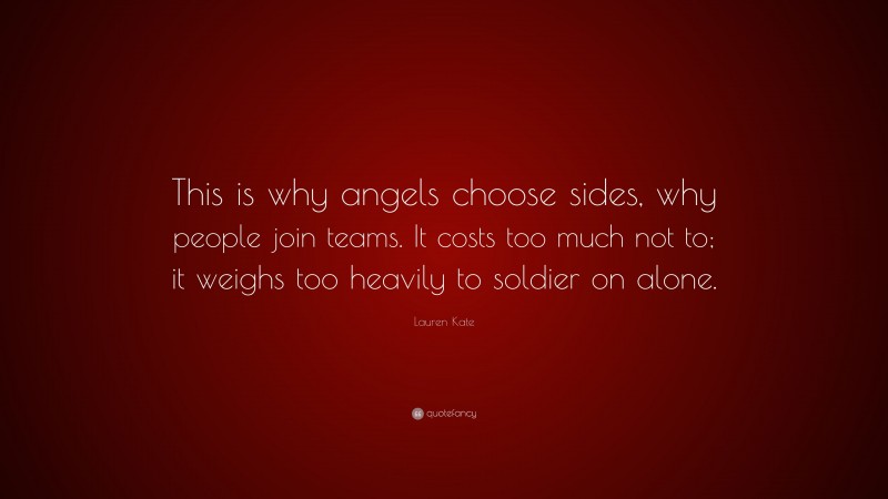 Lauren Kate Quote: “This is why angels choose sides, why people join teams. It costs too much not to; it weighs too heavily to soldier on alone.”
