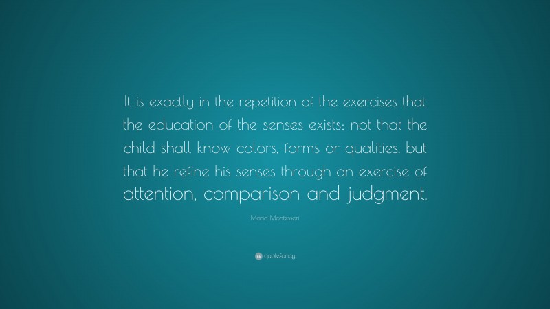 Maria Montessori Quote: “It is exactly in the repetition of the exercises that the education of the senses exists; not that the child shall know colors, forms or qualities, but that he refine his senses through an exercise of attention, comparison and judgment.”