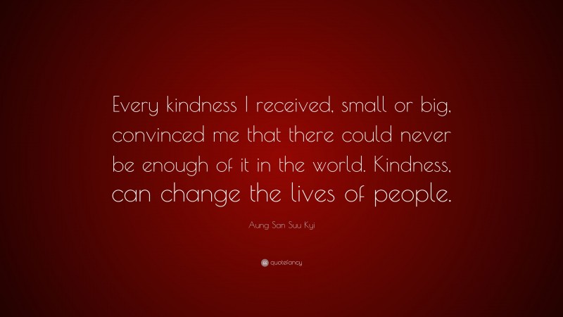 Aung San Suu Kyi Quote: “Every kindness I received, small or big, convinced me that there could never be enough of it in the world. Kindness, can change the lives of people.”