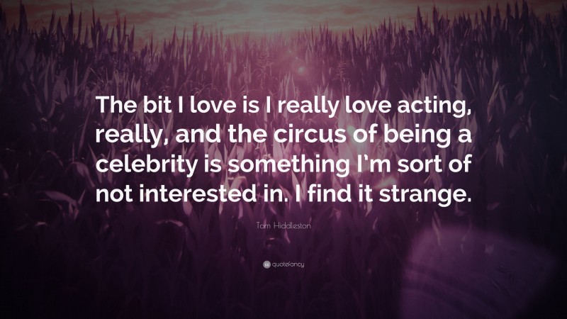 Tom Hiddleston Quote: “The bit I love is I really love acting, really, and the circus of being a celebrity is something I’m sort of not interested in. I find it strange.”