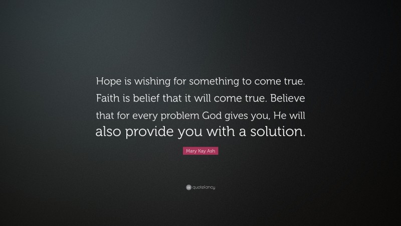 Mary Kay Ash Quote: “Hope is wishing for something to come true. Faith is belief that it will come true. Believe that for every problem God gives you, He will also provide you with a solution.”